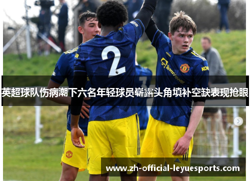 英超球队伤病潮下六名年轻球员崭露头角填补空缺表现抢眼 英超球队伤病潮下六名年轻球员崭露头角填补空缺表现抢眼