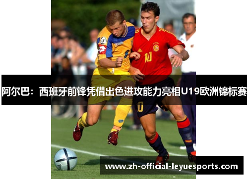 阿尔巴:西班牙前锋凭借出色进攻能力亮相U19欧洲锦标赛 阿尔巴:西班牙前锋凭借出色进攻能力亮相U19欧洲锦标赛