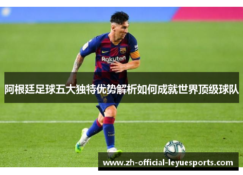 阿根廷足球五大独特优势解析如何成就世界顶级球队 阿根廷足球五大独特优势解析如何成就世界顶级球队