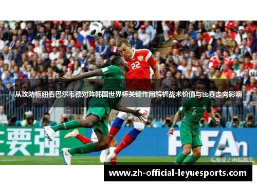从攻防枢纽看巴尔韦德对阵韩国世界杯关键作用解析战术价值与比赛走向影响
