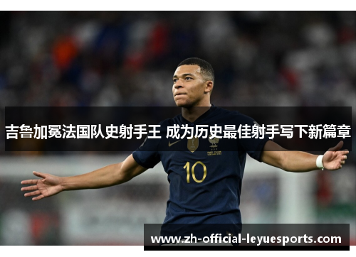 吉鲁加冕法国队史射手王 成为历史最佳射手写下新篇章 吉鲁加冕法国队史射手王 成为历史最佳射手写下新篇章