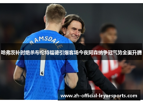 哈弗茨补时绝杀布伦特福德引爆客场今夜阿森纳争冠气势全面升腾 哈弗茨补时绝杀布伦特福德引爆客场今夜阿森纳争冠气势全面升腾