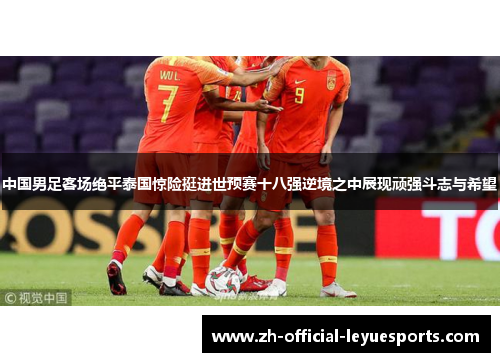 中国男足客场绝平泰国惊险挺进世预赛十八强逆境之中展现顽强斗志与希望