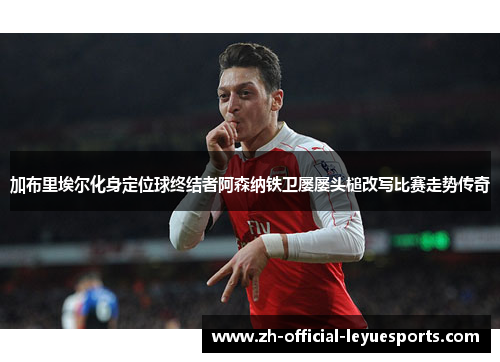 加布里埃尔化身定位球终结者阿森纳铁卫屡屡头槌改写比赛走势传奇